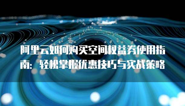 阿里云如何购买空间权益券使用指南:轻松掌握优惠技巧与实战策略