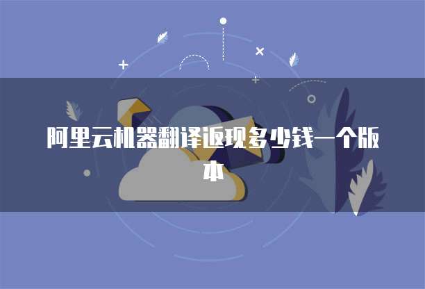 阿里云机器翻译返现多少钱一个版本