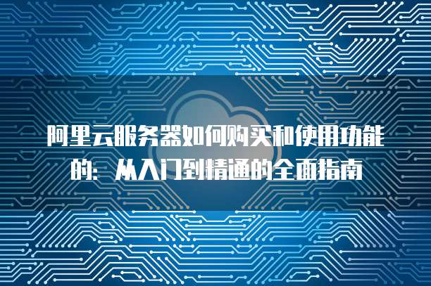 阿里云服务器如何购买和使用功能的:从入门到精通的全面指南