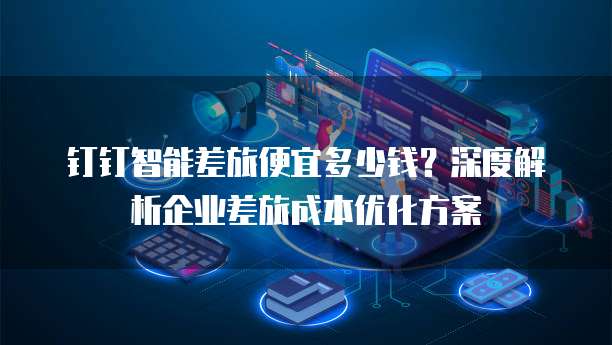 钉钉智能差旅便宜多少钱？深度解析企业差旅成本优化方案