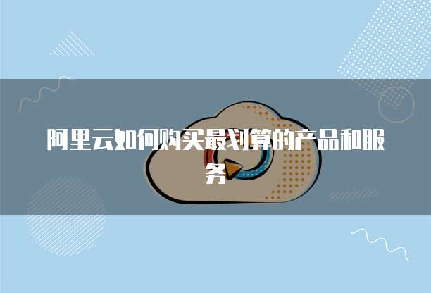 阿里云如何购买最划算的产品和服务