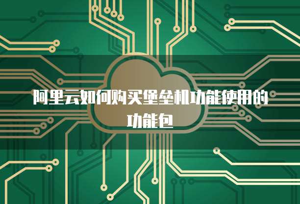 阿里云如何购买堡垒机功能使用的功能包