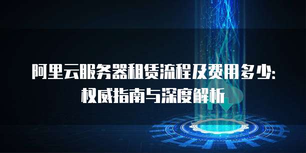 阿里云服务器租赁流程及费用多少:权威指南与深度解析