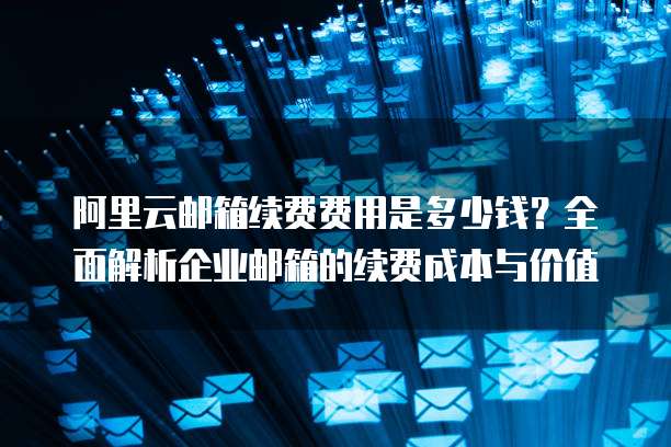 阿里云邮箱续费费用是多少钱?全面解析企业邮箱的续费成本与价值