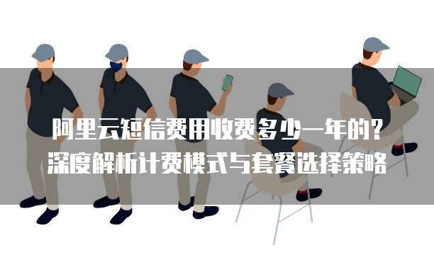 阿里云短信费用收费多少一年的?深度解析计费模式与套餐选择策略