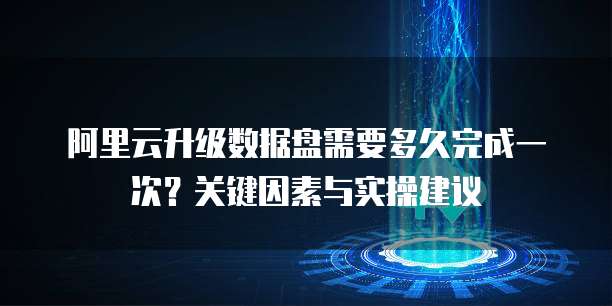 阿里云升级数据盘需要多久完成一次?关键因素与实操建议