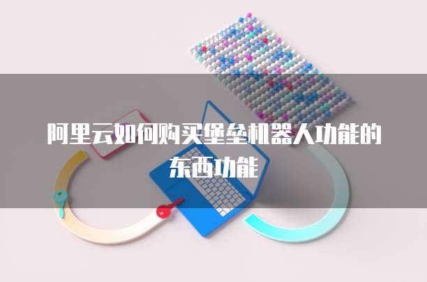 阿里云如何购买堡垒机器人功能的东西功能