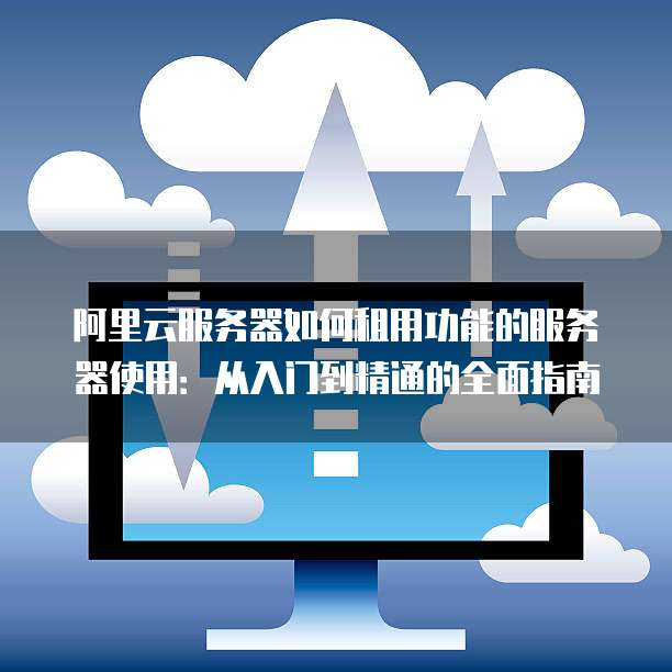 阿里云服务器如何租用功能的服务器使用:从入门到精通的全面指南