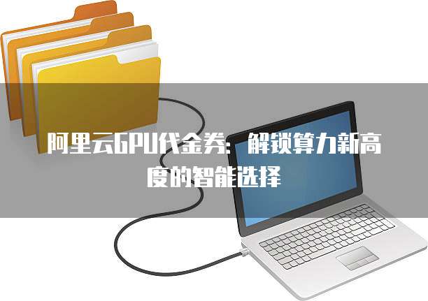 阿里云GPU代金券:解锁算力新高度的智能选择