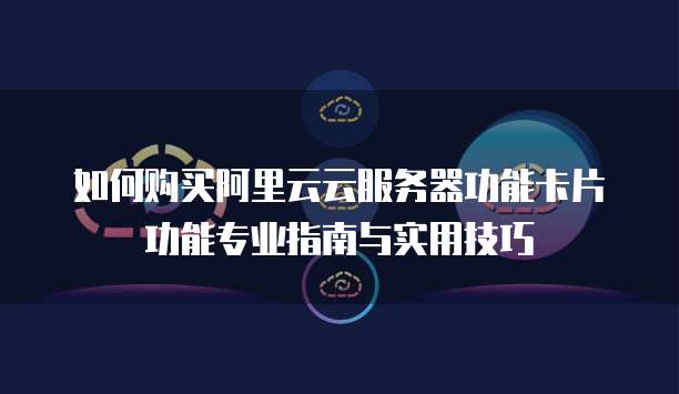如何购买阿里云云服务器功能卡片功能专业指南与实用技巧