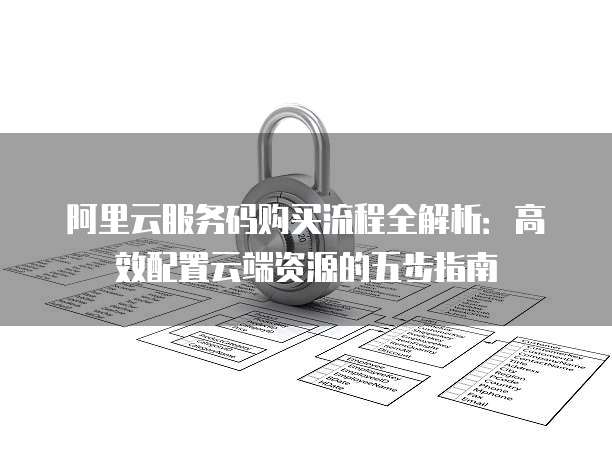 阿里云服务码购买流程全解析：高效配置云端资源的五步指南