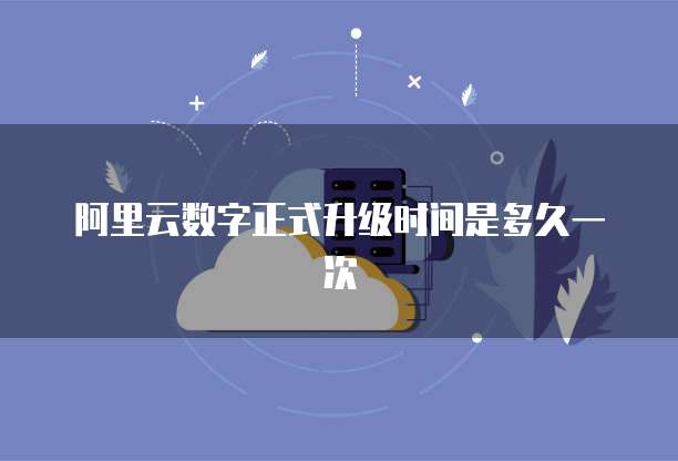 阿里云数字正式升级时间是多久一次