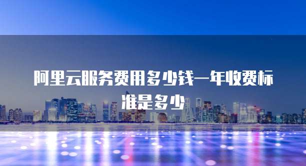 阿里云服务费用多少钱一年收费标准是多少