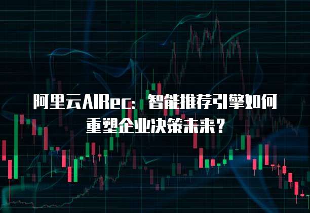 阿里云AIRec:智能推荐引擎如何重塑企业决策未来?