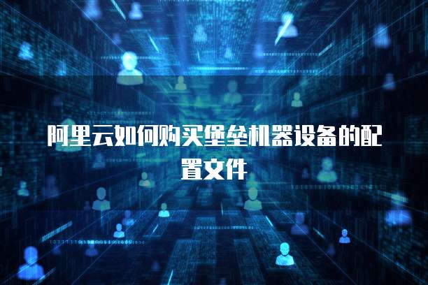 阿里云如何购买堡垒机器设备的配置文件