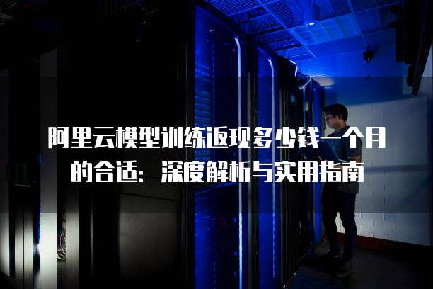 阿里云模型训练返现多少钱一个月的合适：深度解析与实用指南