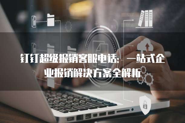 钉钉超级报销客服电话:一站式企业报销解决方案全解析