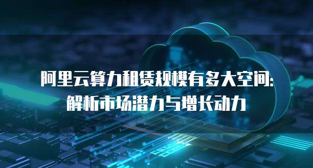 阿里云算力租赁规模有多大空间:解析市场潜力与增长动力