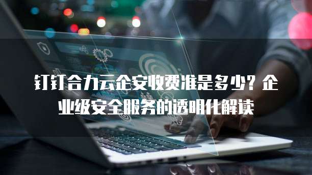 钉钉合力云企安收费准是多少?企业级安全服务的透明化解读