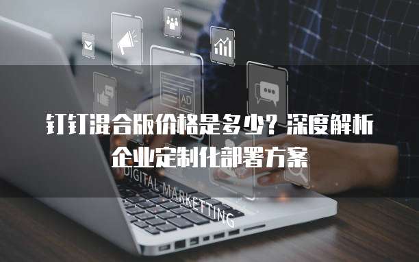 钉钉混合版价格是多少?深度解析企业定制化部署方案