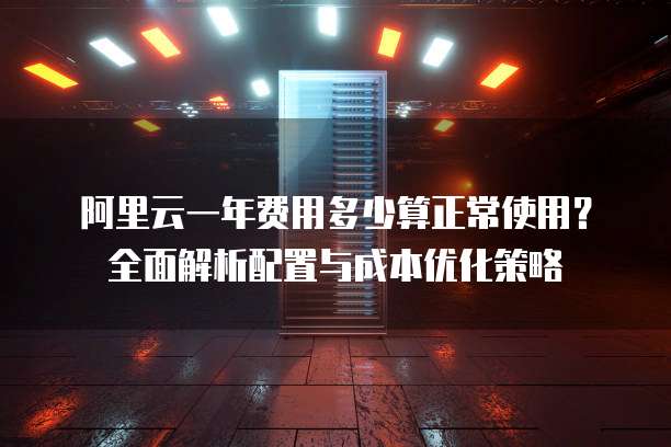 阿里云一年费用多少算正常使用？全面解析配置与成本优化策略