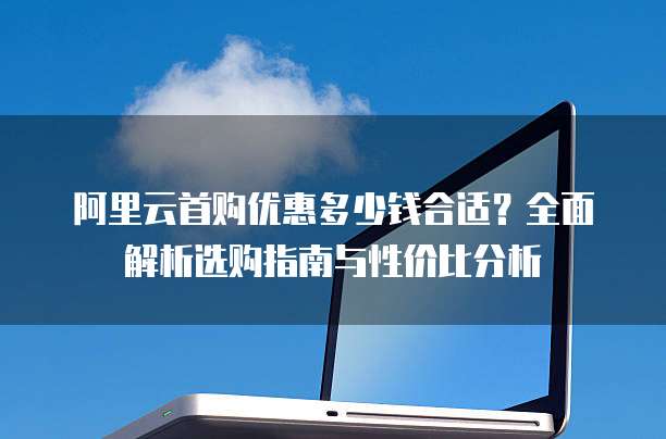 阿里云首购优惠多少钱合适？全面解析选购指南与性价比分析