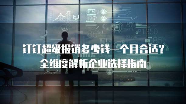 钉钉超级报销多少钱一个月合适?全维度解析企业选择指南