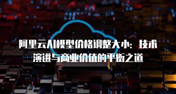 阿里云AI模型价格调整大小:技术演进与商业价值的平衡之道