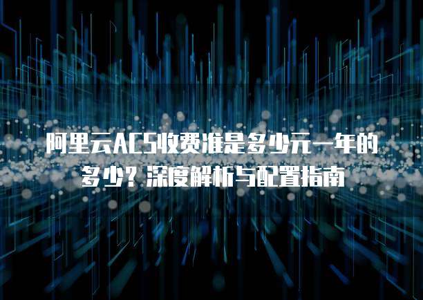 阿里云ACS收费准是多少元一年的多少?深度解析与配置指南