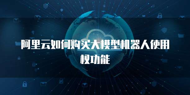阿里云如何购买大模型机器人使用权功能