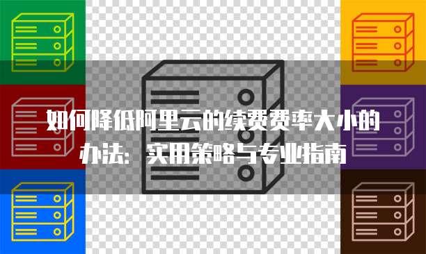 如何降低阿里云的续费费率大小的办法:实用策略与专业指南