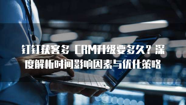 钉钉获客多 CRM升级要多久?深度解析时间影响因素与优化策略