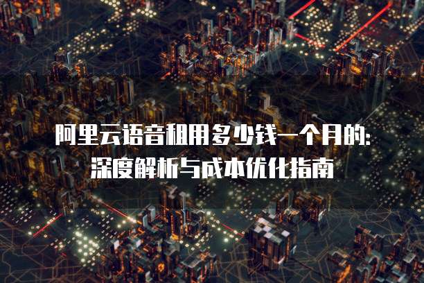 阿里云语音租用多少钱一个月的:深度解析与成本优化指南