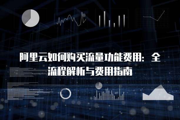 阿里云如何购买流量功能费用：全流程解析与费用指南