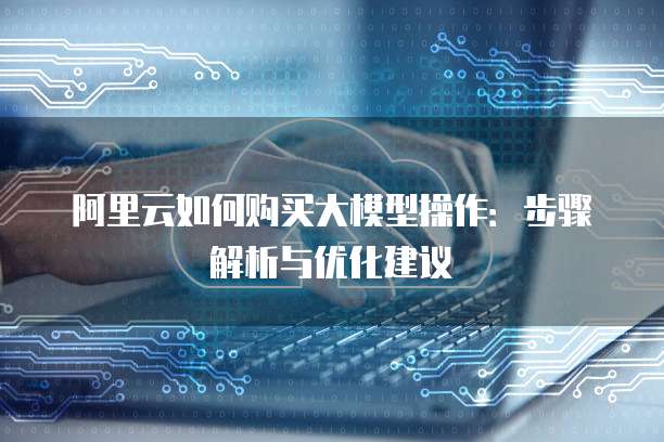 阿里云如何购买大模型操作:步骤解析与优化建议