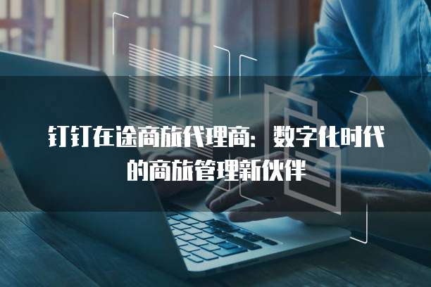 钉钉在途商旅代理商：数字化时代的商旅管理新伙伴