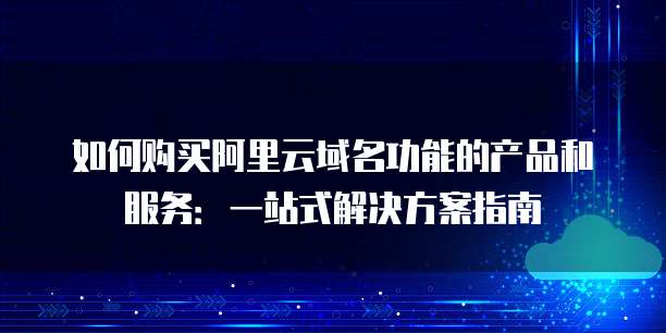 如何购买阿里云域名功能的产品和服务:一站式解决方案指南