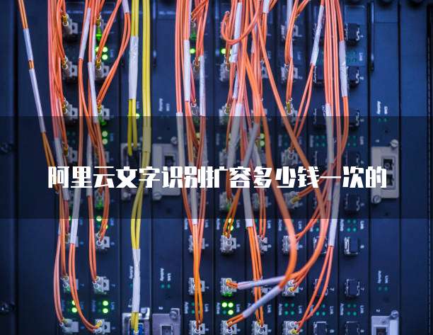 阿里云文字识别扩容多少钱一次的