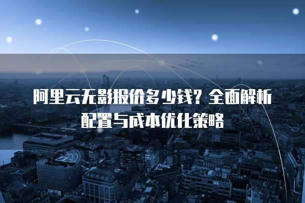 阿里云无影报价多少钱？全面解析配置与成本优化策略