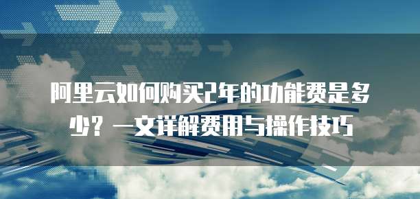 阿里云如何购买2年的功能费是多少?一文详解费用与操作技巧
