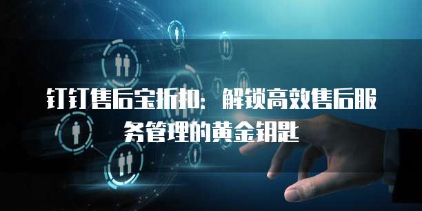 钉钉售后宝折扣：解锁高效售后服务管理的黄金钥匙