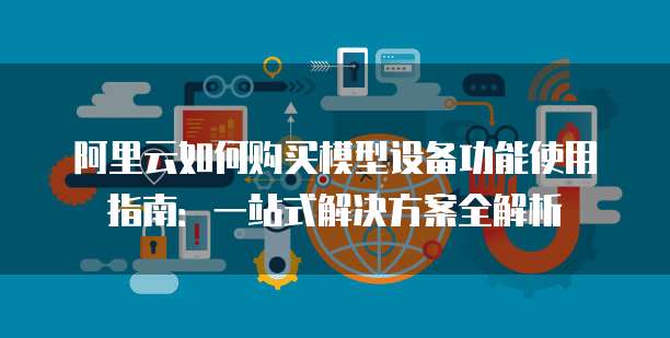 阿里云如何购买模型设备功能使用指南:一站式解决方案全解析
