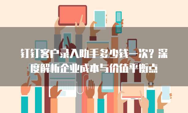 钉钉客户录入助手多少钱一次?深度解析企业成本与价值平衡点