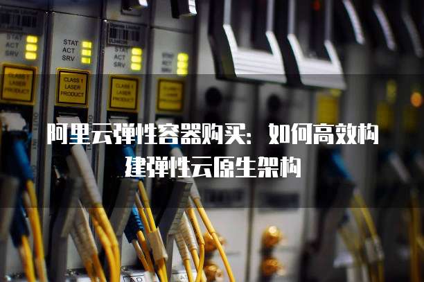 阿里云弹性容器购买：如何高效构建弹性云原生架构