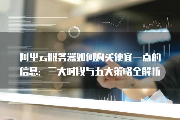 阿里云服务器如何购买便宜一点的信息:三大时段与五大策略全解析