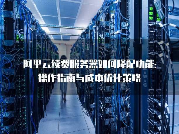 阿里云续费服务器如何降配功能：操作指南与成本优化策略