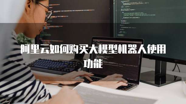 阿里云如何购买大模型机器人使用功能