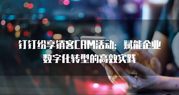 钉钉纷享销客CRM活动:赋能企业数字化转型的高效实践