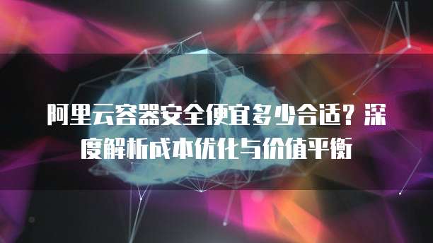 阿里云容器安全便宜多少合适?深度解析成本优化与价值平衡