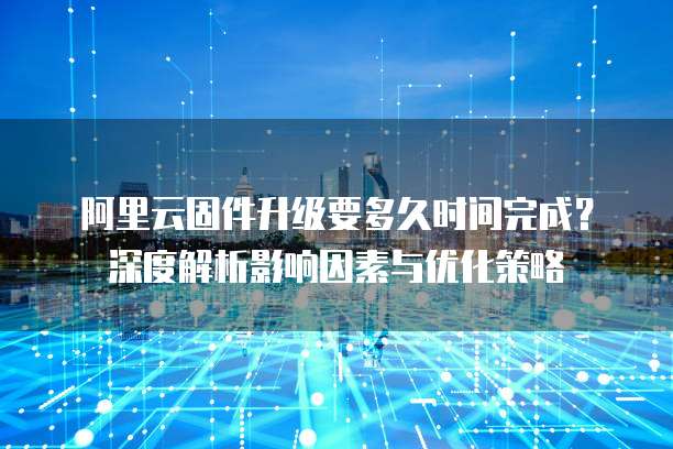 阿里云固件升级要多久时间完成？深度解析影响因素与优化策略